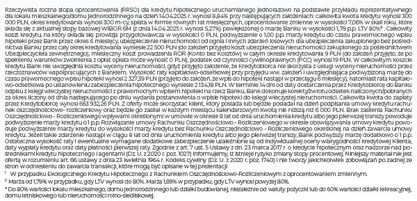 Rzeczywista roczna stopa oprocentowania (RRSO) dla kredytu hipotecznego uruchamianego jednorazowo na podstawie przykładu reprezentatywnego dla lokalu mieszkalnego/domu jednorodzinnego na dzień 14.04.2025 r. wynosi 8,84% przy następujących założeniach: całkowita kwota kredytu wynosi 300 000 PLN, okres kredytowania wynosi 300 m-cy, spłata w formie równych rat miesięcznych, oprocentowanie zmienne w wysokości 7,06% w skali roku, które składa się z aktualnej stopy bazowej WIBOR 6M (z dnia 14.04.2025 r. wynosi 5,27%) powiększonej o marżę Banku w wysokości 1,79 p.p. LTV 80%8 . Całkowity koszt kredytu, na który składa się: prowizja przygotowawcza w wysokości 0 PLN, podwyższenie o 1,00 p.p. marży kredytu do czasu prawomocnego wpisu hipoteki przez Bank przez okres 6 miesięcy, ubezpieczenie nieruchomości od ognia i innych zdarzeń losowych dla ubezpieczenia zakupionego bez pośrednictwa Banku przez cały okres kredytowania wyniesie 22 500 PLN (do założeń przyjęto koszt ubezpieczenia nieruchomości zakupionego za pośrednictwem Ubezpieczyciela zewnętrznego), miesięczny koszt prowadzenia ROR (Konto bez Kosztów) w całym okresie kredytowania 9 PLN (do założeń przyjęto, że po spełnieniu warunków zwolnienia z opłat opłata może wynosić 0 PLN), podatek od czynności cywilnoprawnych (PCC) wynosi 19 PLN. W całkowitym koszcie kredytu Bank nie uwzględnia kosztu wyceny nieruchomości, gdyż przyjęto założenie, że Kredytobiorca nie skorzysta z usługi wyceny nieruchomości przez rzeczoznawców współpracujących z Bankiem. Wysokość raty kapitałowo-odsetkowej przy przyjęciu ww. założeń i uwzględniająca podwyższoną marżę do czasu prawomocnego wpisu hipoteki wynosi 2 327,39 PLN (przyjęto do założeń, że wpis do hipoteki nastąpi w przeciągu 6 miesięcy), natomiast rata kapitałowo-odsetkowa po ustanowieniu zabezpieczenia hipotecznego wyniesie 2 134,18 PLN. W terminie 14 dni od daty dostarczenia przez Kredytobiorcę do Banku odpisu z księgi wieczystej nieruchomości z prawomocnym wpisem hipoteki na rzecz Banku, Bank dokonuje korekty/zwrotu odsetek naliczonych/pobranych za okres liczony od dnia następującego po dniu wydania postanowienia o wpisie hipoteki do księgi wieczystej nieruchomości. Całkowita kwota do zapłaty przez Kredytobiorcę wynosi 663 932,26 PLN. Z oferty może skorzystać klient, który posiada lub będzie posiadał na dzień podpisania umowy kredytu rachunek oszczędnościowo- rozliczeniowy oraz będzie go zasilał w każdym miesiącu kalendarzowym kwotą nie niższą niż 6 000 PLN. Brak zasilenia Rachunku Oszczędnościowo - Rozliczeniowego wpływami określonymi w umowie w okresie 8 lat od dnia uruchomienia kredytu albo jego pierwszej transzy powoduje podwyższenie marży kredytu o 1 p.p. Rozwiązanie umowy Rachunku Oszczędnościowo - Rozliczeniowego w okresie obowiązywania umowy kredytu powoduje podwyższenie marży kredytu do wysokości marży kredytu bez Rachunku Oszczędnościowo - Rozliczeniowego określonej na dzień zawarcia umowy kredytu. Jeżeli takie zdarzenie nastąpi w ciągu 8 lat od dnia uruchomienia kredytu albo jego pierwszej transzy, Bank podwyższy marżę dodatkowo o 1 p.p. Ostateczna wysokość raty i ewentualne wymagane dodatkowe zabezpieczenie uzależnione są od indywidualnej oceny wiarygodności kredytowej Klienta, daty wypłaty kredytu oraz daty płatności pierwszej raty. Zgodnie z art. 7 ust. 5 Ustawy z dn. 23 marca 2017 r. o kredycie hipotecznym oraz nadzorze nad pośrednikami kredytu hipotecznego i agentami (Dz. U. z 2020 r. poz. 1027) informujemy, iż istnieje ryzyko zmiany stopy procentowej. Niniejszy materiał nie jest ofertą w rozumieniu art. 66 ustawy z dnia 23 kwietnia 1964 r. Kodeks cywilny (Dz. U. z 2020 r. poz. 1740) i nie tworzy jakichkolwiek zobowiązań po żadnej ze stron w odniesieniu do zawarcia transakcji, które mogą być opisane w tej prezentacji 1	W przypadku Ekologicznego Kredytu Hipotecznego z Rachunkiem Oszczędnościowo-Rozliczeniowym z oprocentowaniem zmiennym. 2	Marża od 1,79% w przypadku, gdy LTV wynosi do 80%. Marża 1,89% w przypadku, gdy LTV wynosi powyżej 80%.